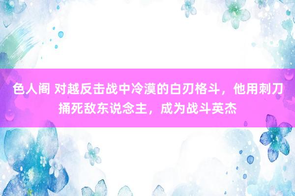 色人阁 对越反击战中冷漠的白刃格斗，他用刺刀捅死敌东说念主，成为战斗英杰