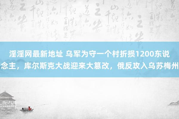 淫淫网最新地址 乌军为守一个村折损1200东说念主，库尔斯克大战迎来大篡改，俄反攻入乌苏梅州