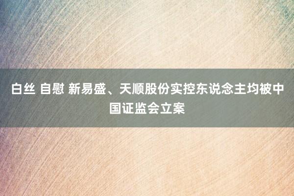 白丝 自慰 新易盛、天顺股份实控东说念主均被中国证监会立案