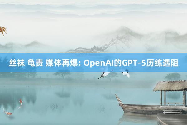 丝袜 龟责 媒体再爆: OpenAI的GPT-5历练遇阻