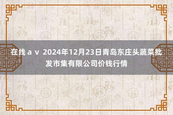 在线ａｖ 2024年12月23日青岛东庄头蔬菜批发市集有限公司价钱行情