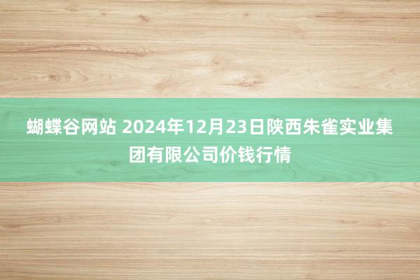 蝴蝶谷网站 2024年12月23日陕西朱雀实业集团有限公司价钱行情