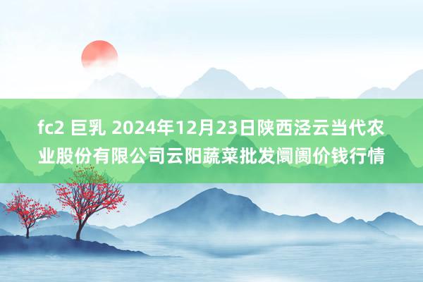 fc2 巨乳 2024年12月23日陕西泾云当代农业股份有限公司云阳蔬菜批发阛阓价钱行情