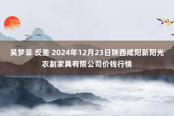 吴梦菲 反差 2024年12月23日陕西咸阳新阳光农副家具有限公司价钱行情