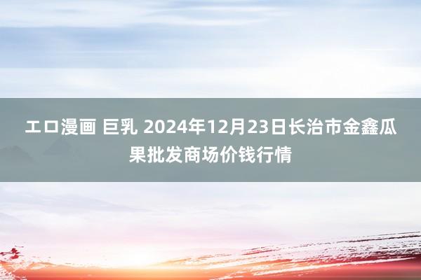 エロ漫画 巨乳 2024年12月23日长治市金鑫瓜果批发商场价钱行情