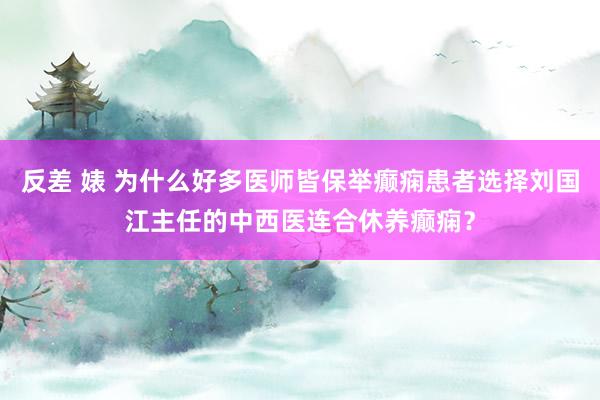 反差 婊 为什么好多医师皆保举癫痫患者选择刘国江主任的中西医连合休养癫痫？