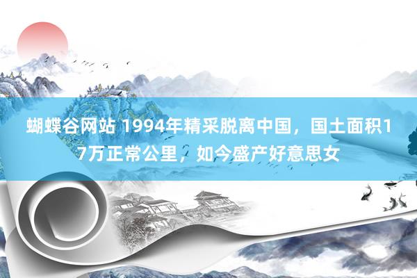 蝴蝶谷网站 1994年精采脱离中国，国土面积17万正常公里，如今盛产好意思女