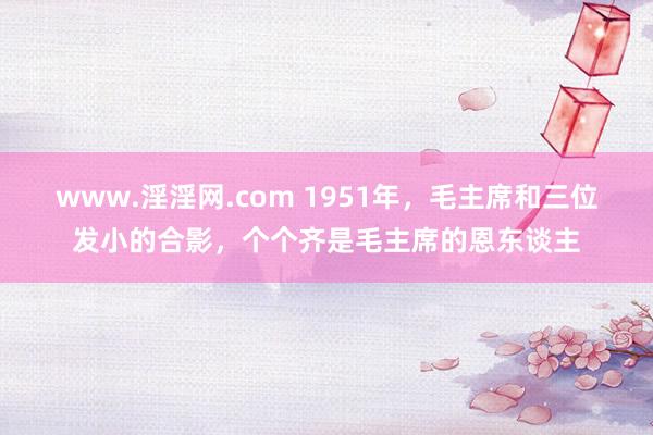 www.淫淫网.com 1951年，毛主席和三位发小的合影，个个齐是毛主席的恩东谈主