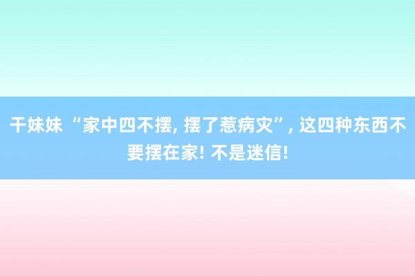 干妹妹 “家中四不摆， 摆了惹病灾”， 这四种东西不要摆在家! 不是迷信!