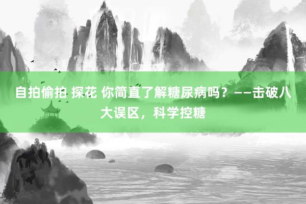 自拍偷拍 探花 你简直了解糖尿病吗？——击破八大误区，科学控糖