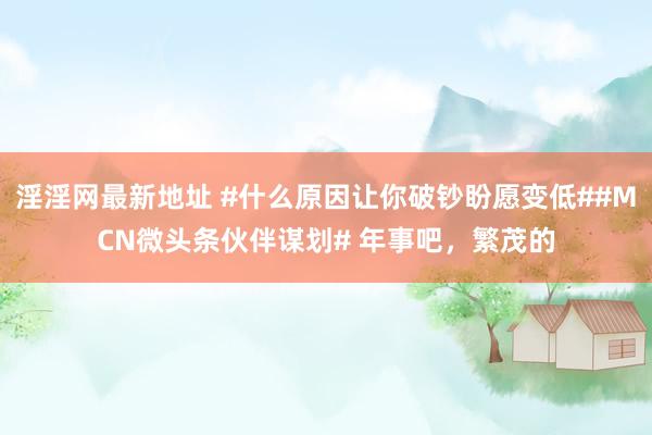 淫淫网最新地址 #什么原因让你破钞盼愿变低##MCN微头条伙伴谋划# 年事吧，繁茂的