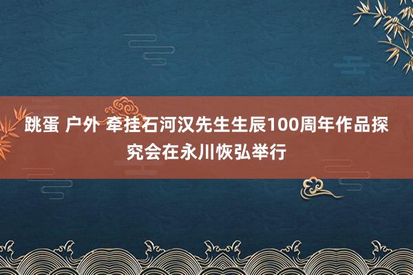 跳蛋 户外 牵挂石河汉先生生辰100周年作品探究会在永川恢弘举行