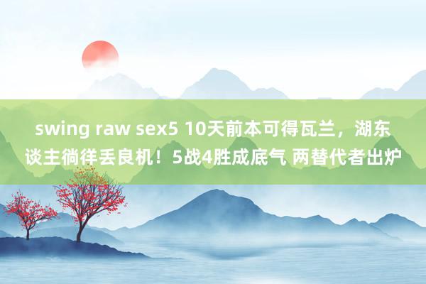 swing raw sex5 10天前本可得瓦兰，湖东谈主徜徉丢良机！5战4胜成底气 两替代者出炉