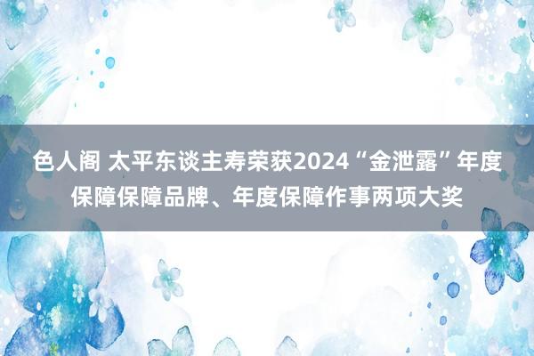 色人阁 太平东谈主寿荣获2024“金泄露”年度保障保障品牌、年度保障作事两项大奖