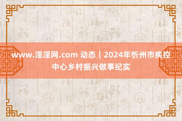 www.淫淫网.com 动态｜2024年忻州市疾控中心乡村振兴做事纪实