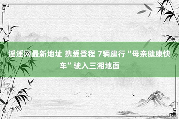 淫淫网最新地址 携爱登程 7辆建行“母亲健康快车”驶入三湘地面