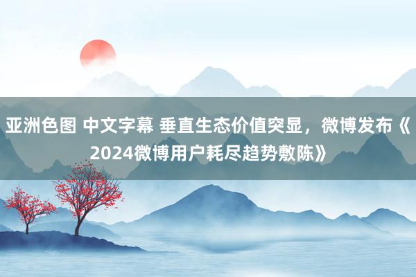 亚洲色图 中文字幕 垂直生态价值突显，微博发布《2024微博用户耗尽趋势敷陈》