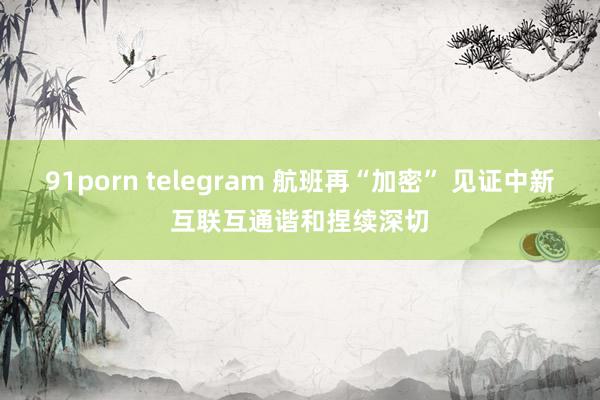 91porn telegram 航班再“加密” 见证中新互联互通谐和捏续深切