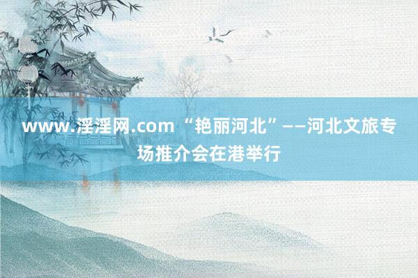 www.淫淫网.com “艳丽河北”——河北文旅专场推介会在港举行