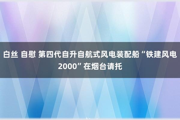 白丝 自慰 第四代自升自航式风电装配船“铁建风电2000”在烟台请托