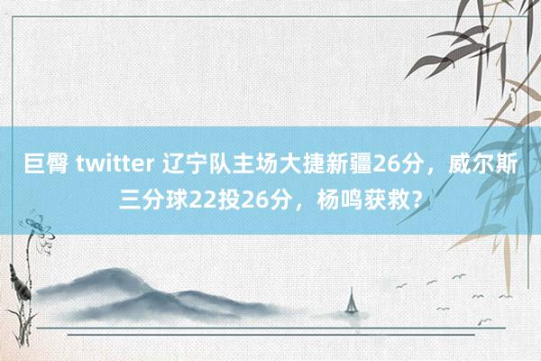 巨臀 twitter 辽宁队主场大捷新疆26分，威尔斯三分球22投26分，杨鸣获救？