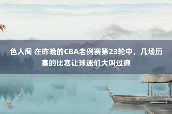 色人阁 在昨晚的CBA老例赛第23轮中，几场历害的比赛让球迷们大叫过瘾