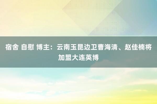 宿舍 自慰 博主：云南玉昆边卫曹海清、赵佳楠将加盟大连英博