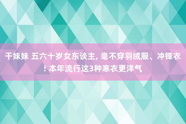 干妹妹 五六十岁女东谈主， 毫不穿羽绒服、冲锋衣! 本年流行这3种寒衣更洋气