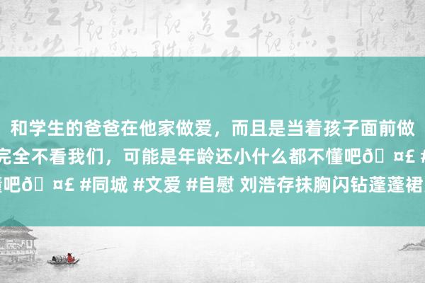 和学生的爸爸在他家做爱，而且是当着孩子面前做爱，太刺激了，孩子完全不看我们，可能是年龄还小什么都不懂吧🤣 #同城 #文爱 #自慰 刘浩存抹胸闪钻蓬蓬裙亮堂好意思艳