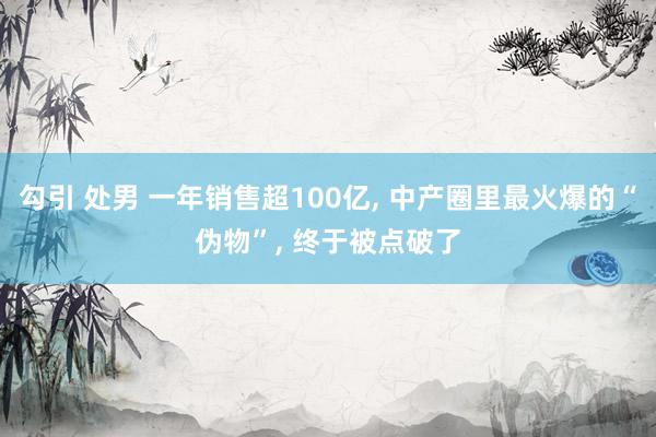 勾引 处男 一年销售超100亿， 中产圈里最火爆的“伪物”， 终于被点破了