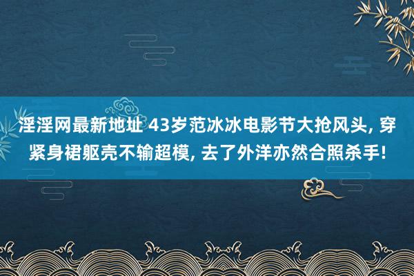 淫淫网最新地址 43岁范冰冰电影节大抢风头， 穿紧身裙躯壳不输超模， 去了外洋亦然合照杀手!