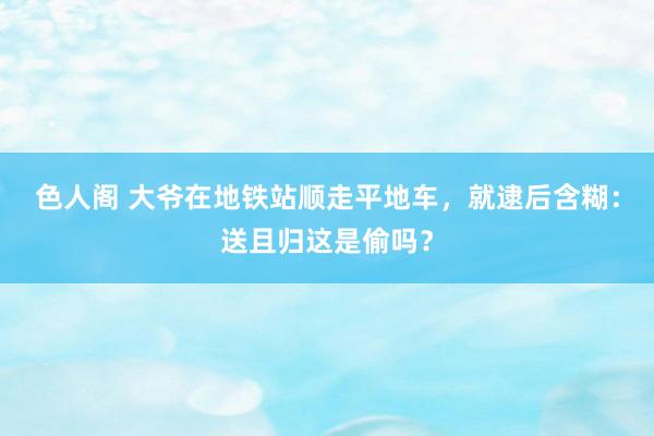 色人阁 大爷在地铁站顺走平地车，就逮后含糊：送且归这是偷吗？