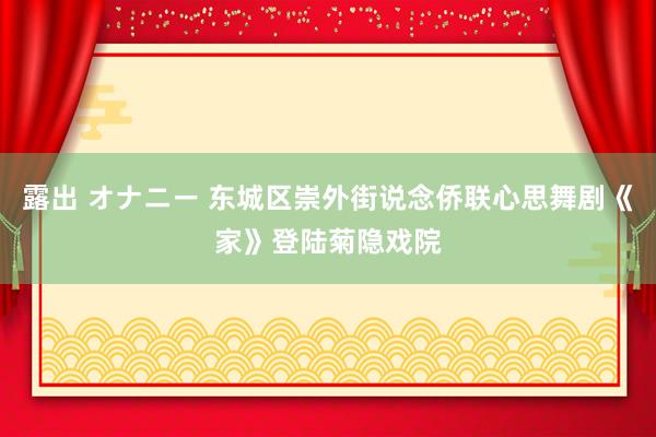 露出 オナニー 东城区崇外街说念侨联心思舞剧《家》登陆菊隐戏院