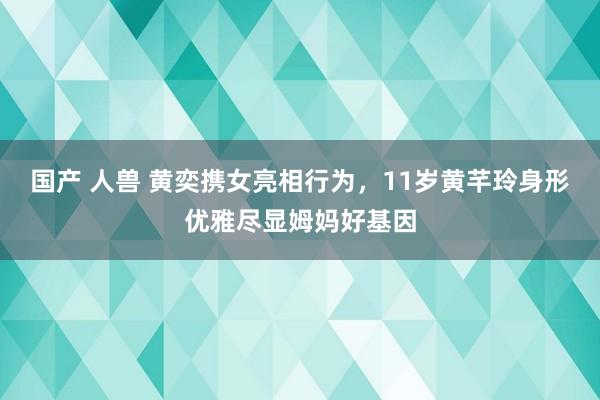 国产 人兽 黄奕携女亮相行为，11岁黄芊玲身形优雅尽显姆妈好基因