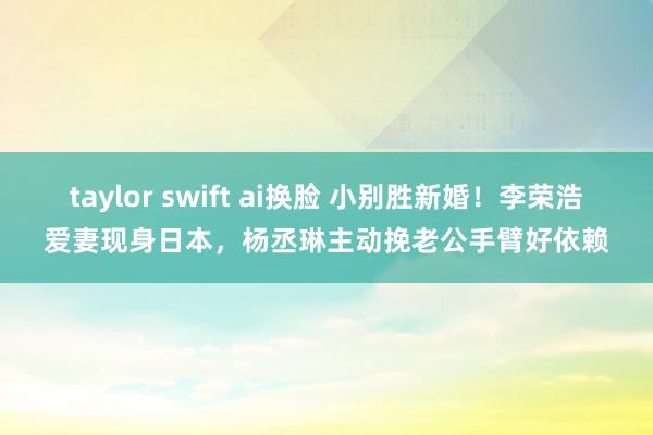 taylor swift ai换脸 小别胜新婚！李荣浩爱妻现身日本，杨丞琳主动挽老公手臂好依赖