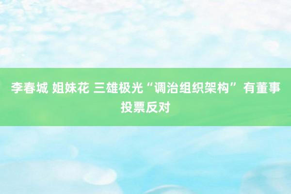 李春城 姐妹花 三雄极光“调治组织架构” 有董事投票反对