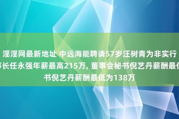 淫淫网最新地址 中远海能聘请57岁汪树青为非实行董事， 董事长任永强年薪最高215万， 董事会秘书倪艺丹薪酬最低为138万