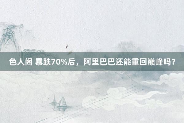 色人阁 暴跌70%后，阿里巴巴还能重回巅峰吗？