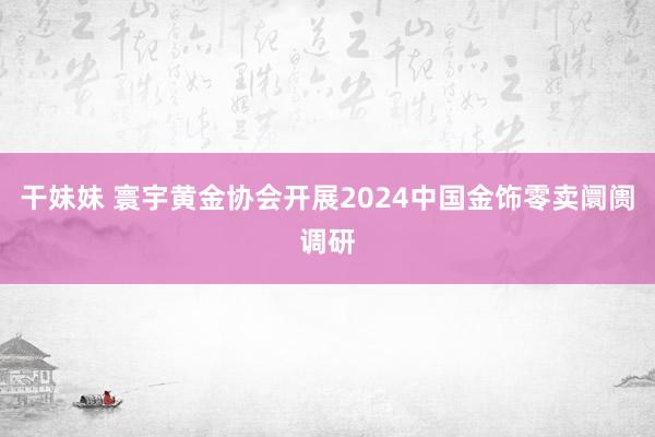 干妹妹 寰宇黄金协会开展2024中国金饰零卖阛阓调研