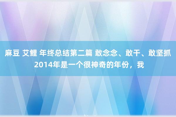 麻豆 艾鲤 年终总结第二篇 敢念念、敢干、敢坚抓 2014年是一个很神奇的年份，我