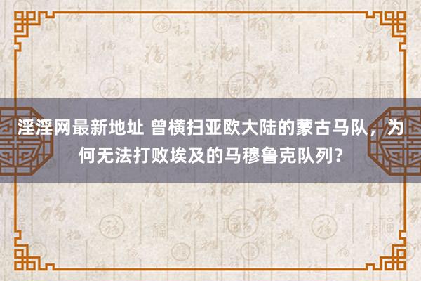 淫淫网最新地址 曾横扫亚欧大陆的蒙古马队，为何无法打败埃及的马穆鲁克队列？