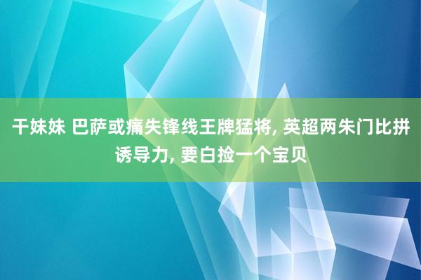 干妹妹 巴萨或痛失锋线王牌猛将， 英超两朱门比拼诱导力， 要白捡一个宝贝