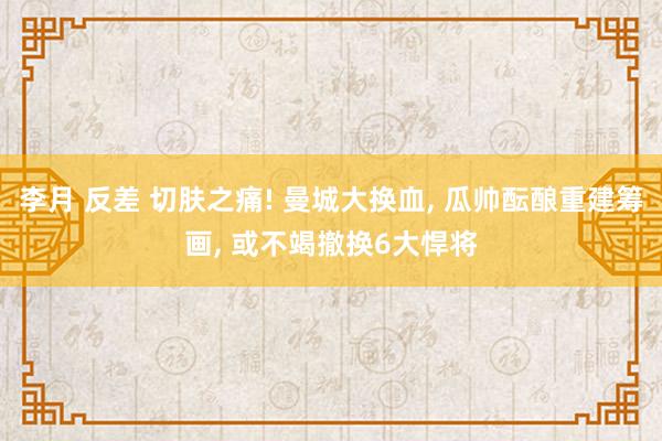 李月 反差 切肤之痛! 曼城大换血， 瓜帅酝酿重建筹画， 或不竭撤换6大悍将