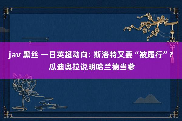 jav 黑丝 一日英超动向: 斯洛特又要“被履行”? 瓜迪奥拉说明哈兰德当爹