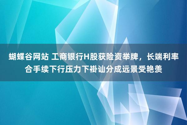 蝴蝶谷网站 工商银行H股获险资举牌，长端利率合手续下行压力下褂讪分成远景受艳羡