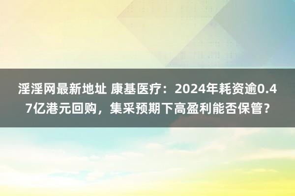 淫淫网最新地址 康基医疗：2024年耗资逾0.47亿港元回购，集采预期下高盈利能否保管？