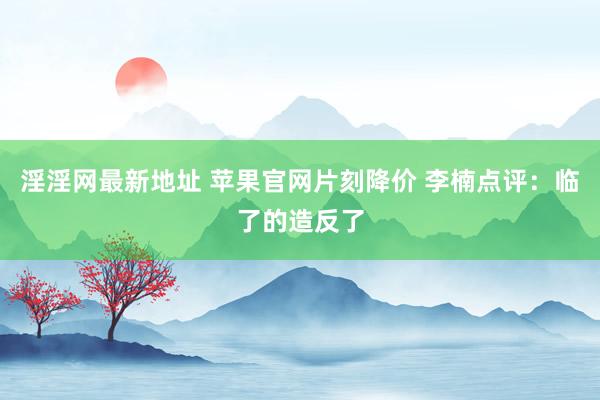 淫淫网最新地址 苹果官网片刻降价 李楠点评：临了的造反了