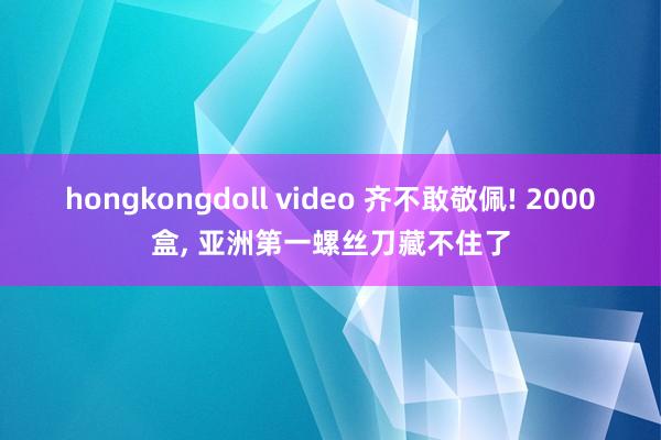 hongkongdoll video 齐不敢敬佩! 2000盒， 亚洲第一螺丝刀藏不住了