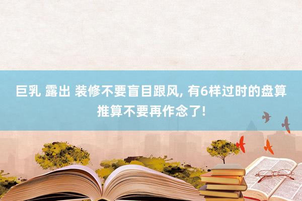 巨乳 露出 装修不要盲目跟风， 有6样过时的盘算推算不要再作念了!