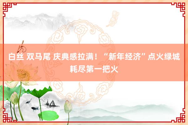 白丝 双马尾 庆典感拉满！“新年经济”点火绿城耗尽第一把火